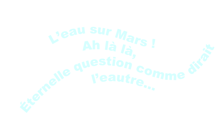 L’eau sur Mars !
Ah là là,
Éternelle question comme dirait l’eautre…
