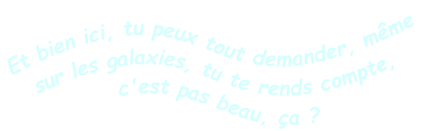 Et bien ici, tu peux tout demander, même sur les galaxies, tu te rends compte,
c'est pas beau, ça ? 

